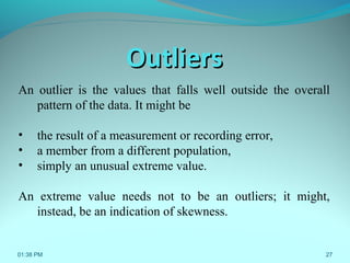 27
OutliersOutliers
An outlier is the values that falls well outside the overall
pattern of the data. It might be
• the result of a measurement or recording error,
• a member from a different population,
• simply an unusual extreme value.
An extreme value needs not to be an outliers; it might,
instead, be an indication of skewness.
01:38 PM
 