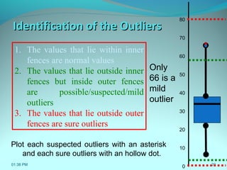 29
Identification of the OutliersIdentification of the Outliers
1. The values that lie within inner
fences are normal values
2. The values that lie outside inner
fences but inside outer fences
are possible/suspected/mild
outliers
3. The values that lie outside outer
fences are sure outliers
80
70
60
50
40
30
20
10
0
Plot each suspected outliers with an asterisk
and each sure outliers with an hollow dot.
*
Only
66 is a
mild
outlier
01:38 PM
 