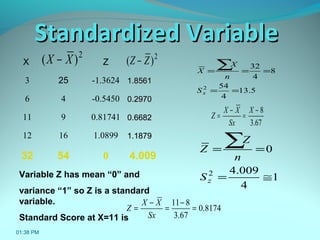 X Z
3 25 -1.3624 1.85611.8561
6 4 -0.5450 0.29700.2970
11 9 0.81741 0.66820.6682
12 16 1.0899 1.18791.1879
32 54 0 4.009
5.13
4
54
8
4
32
2
==
===
∑
xS
n
X
X
2
)( XX −
67.3
8−
=
−
=
X
Sx
XX
Z
1
4
009.4
0
2
≅=
==
∑
zS
n
Z
Z
2
)( ZZ −
Variable Z has mean “0” and
variance “1” so Z is a standard
variable.
Standard Score at X=11 is
8174.0
67.3
811
=
−
=
−
=
Sx
XX
Z
01:38 PM
Standardized VariableStandardized Variable
 