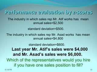33
The industry in which sales rep Mr. Atif works has mean
annual sales=$2,500
standard deviation=$500.
The industry in which sales rep Mr. Asad works has mean
annual sales=$4,800
standard deviation=$600.
Last year Mr. Atif’s sales were $4,000
and Mr. Asad’s sales were $6,000.
Performance evaluation by z-scoresPerformance evaluation by z-scores
Which of the representatives would you hire
if you have one sales position to fill?
01:38 PM
 