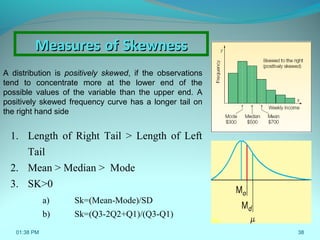 38
A distribution is positively skewed, if the observations
tend to concentrate more at the lower end of the
possible values of the variable than the upper end. A
positively skewed frequency curve has a longer tail on
the right hand side
1. Length of Right Tail > Length of Left
Tail
2. Mean > Median > Mode
3. SK>0
a) Sk=(Mean-Mode)/SD
b) Sk=(Q3-2Q2+Q1)/(Q3-Q1)
MeasuresMeasures ofof SkewnessSkewness
01:38 PM
 