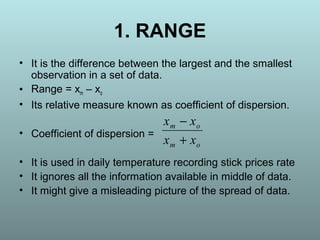 1. RANGE
• It is the difference between the largest and the smallest
observation in a set of data.
• Range = xm – xo
• Its relative measure known as coefficient of dispersion.
• Coefficient of dispersion =
• It is used in daily temperature recording stick prices rate
• It ignores all the information available in middle of data.
• It might give a misleading picture of the spread of data.
om
om
xx
xx
+
−
 