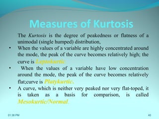 01:38 PM 40
The Kurtosis is the degree of peakedness or flatness of a
unimodal (single humped) distribution,
• When the values of a variable are highly concentrated around
the mode, the peak of the curve becomes relatively high; the
curve is Leptokurtic.
• When the values of a variable have low concentration
around the mode, the peak of the curve becomes relatively
flat;curve is Platykurtic.
• A curve, which is neither very peaked nor very flat-toped, it
is taken as a basis for comparison, is called
Mesokurtic/Normal.
Measures of Kurtosis
 