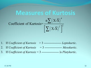 42
Measures of Kurtosis
1. If Coefficient of Kurtosis > 3 ----------------- Leptokurtic.
2. If Coefficient of Kurtosis = 3 ----------------- Mesokurtic.
3. If Coefficient of Kurtosis < 3 ----------------- is Platykurtic.
( )
( )
4
22
n X-X
Coefficient of Kurtosis=
X-X 
 
∑
∑
01:38 PM
 