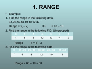 1. RANGE
• Example:
1. Find the range in the following data.
31,26,15,43,19,10,12,37
Range = xm – xo 33 = 43 – 10
2. Find the range in the following F.D. (Ungrouped)
5 = 8 – 3
Range 5 = 8 – 3
3. Find the range in the following data.
Range = 60 – 10 = 50
X 3 4 5 6 7 8
f 5 8 12 10 4 2
X 10 - 20 20 - 30 30- 40 40 – 50 50 - 60
f 5 8 12 10 4
 