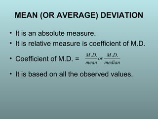 • It is an absolute measure.
• It is relative measure is coefficient of M.D.
• Coefficient of M.D. =
• It is based on all the observed values.
MEAN (OR AVERAGE) DEVIATION
median
DM
or
mean
DM ....
 