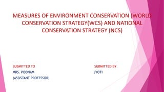 MEASURES OF ENVIRONMENT CONSERVATION (WORLD
CONSERVATION STRATEGY(WCS) AND NATIONAL
CONSERVATION STRATEGY (NCS)
SUBMITTED TO SUBMITTED BY
MRS. POONAM JYOTI
(ASSISTANT PROFESSOR)
 
