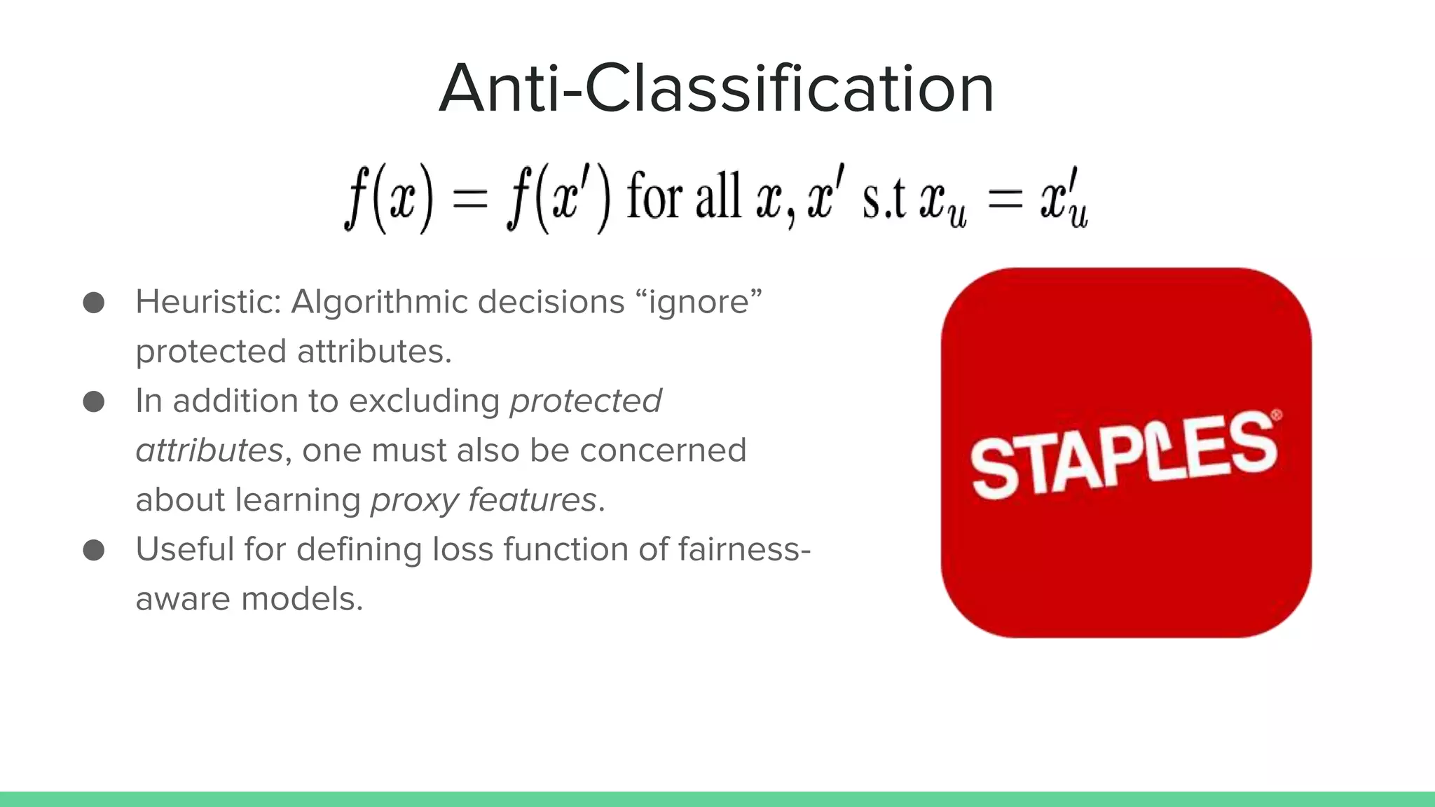 Anti-Classification
● Heuristic: Algorithmic decisions “ignore”
protected attributes.
● In addition to excluding protected
attributes, one must also be concerned
about learning proxy features.
● Useful for defining loss function of fairness-
aware models.
 