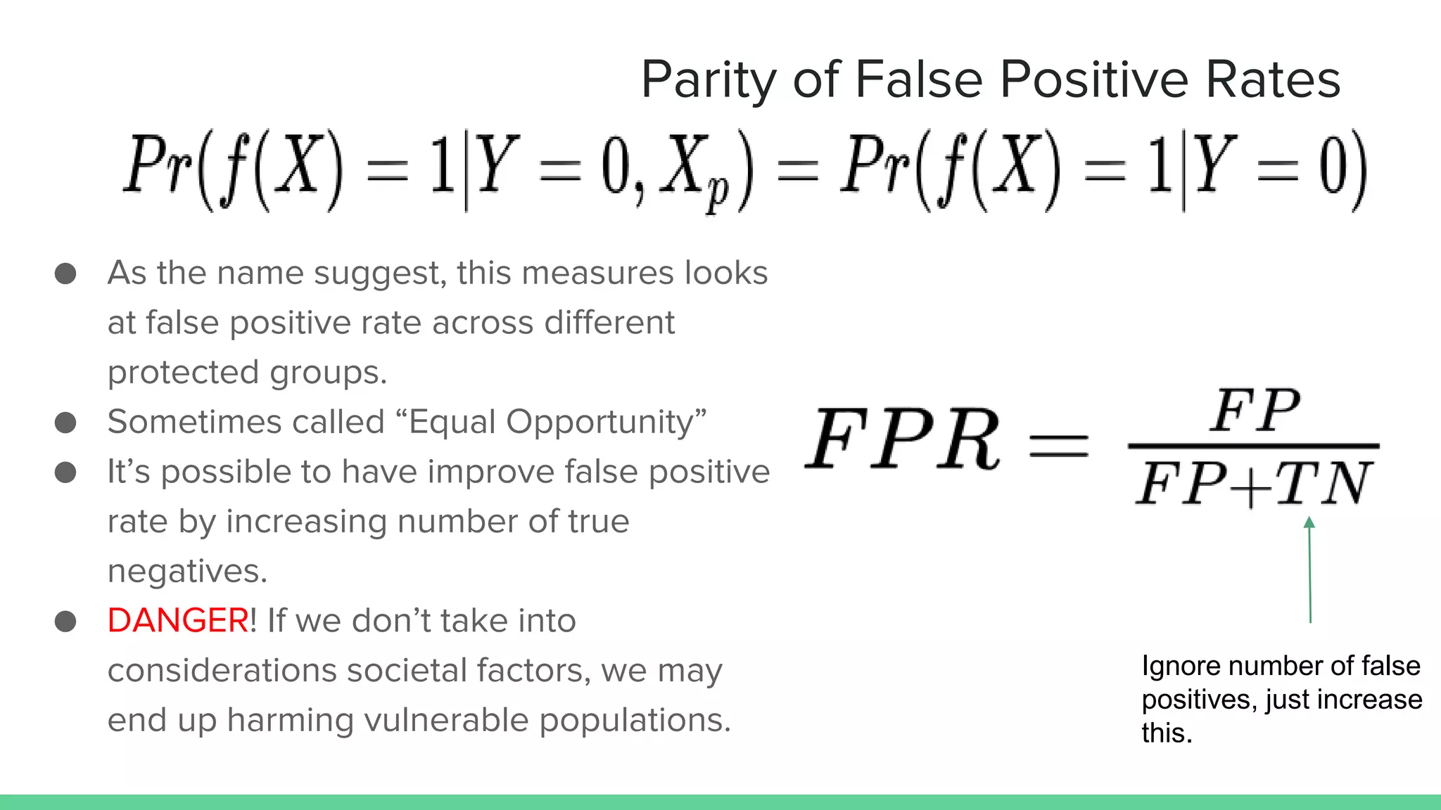 Parity of False Positive Rates
● As the name suggest, this measures looks
at false positive rate across different
protected groups.
● Sometimes called “Equal Opportunity”
● It’s possible to have improve false positive
rate by increasing number of true
negatives.
● DANGER! If we don’t take into
considerations societal factors, we may
end up harming vulnerable populations.
Ignore number of false
positives, just increase
this.
 