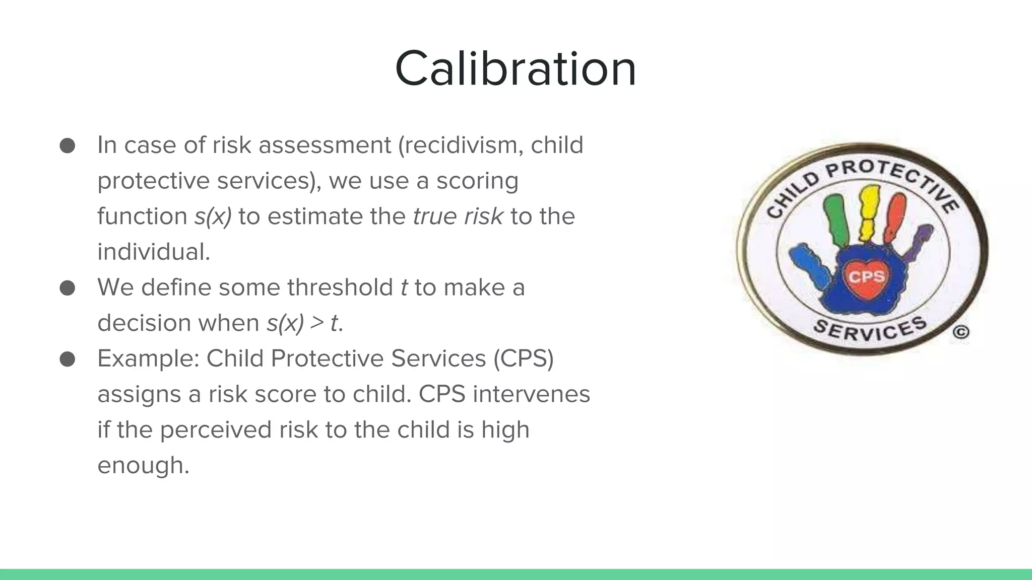 Calibration
● In case of risk assessment (recidivism, child
protective services), we use a scoring
function s(x) to estimate the true risk to the
individual.
● We define some threshold t to make a
decision when s(x) > t.
● Example: Child Protective Services (CPS)
assigns a risk score to child. CPS intervenes
if the perceived risk to the child is high
enough.
 