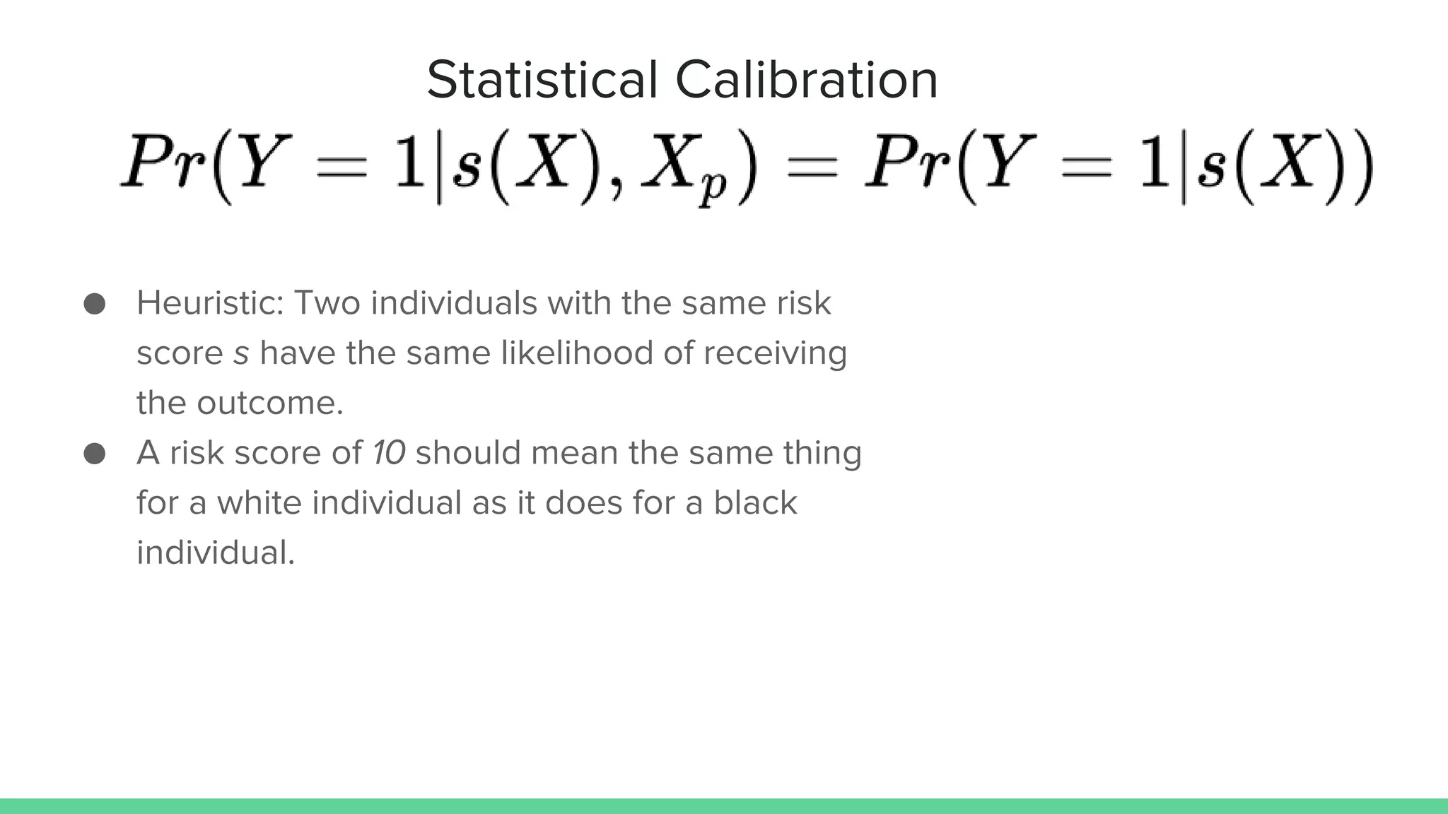 Statistical Calibration
● Heuristic: Two individuals with the same risk
score s have the same likelihood of receiving
the outcome.
● A risk score of 10 should mean the same thing
for a white individual as it does for a black
individual.
 
