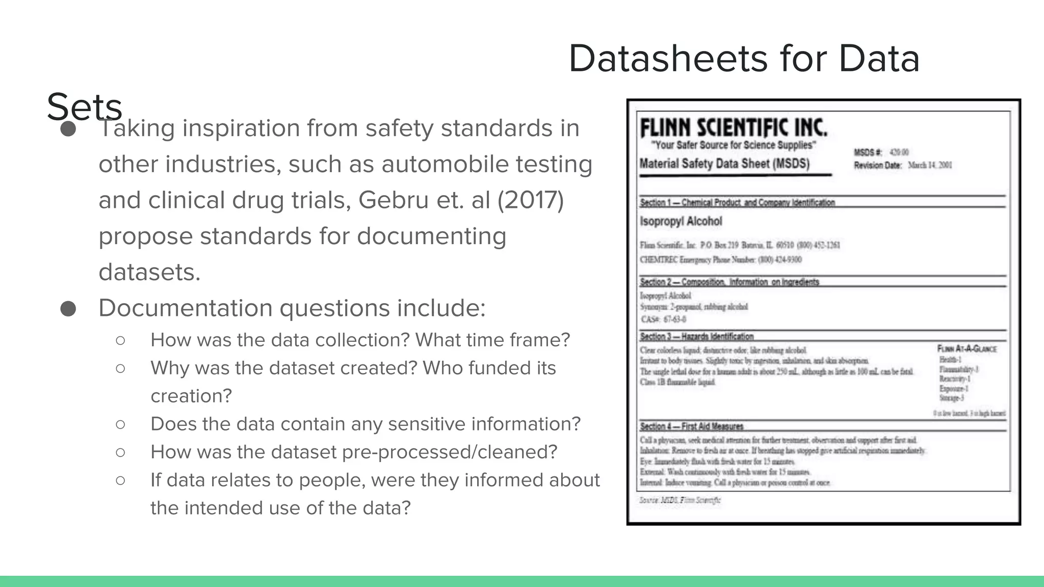 Datasheets for Data
Sets● Taking inspiration from safety standards in
other industries, such as automobile testing
and clinical drug trials, Gebru et. al (2017)
propose standards for documenting
datasets.
● Documentation questions include:
○ How was the data collection? What time frame?
○ Why was the dataset created? Who funded its
creation?
○ Does the data contain any sensitive information?
○ How was the dataset pre-processed/cleaned?
○ If data relates to people, were they informed about
the intended use of the data?
 