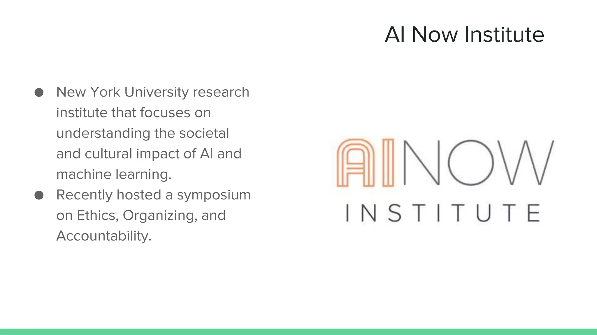 AI Now Institute
● New York University research
institute that focuses on
understanding the societal
and cultural impact of AI and
machine learning.
● Recently hosted a symposium
on Ethics, Organizing, and
Accountability.
 