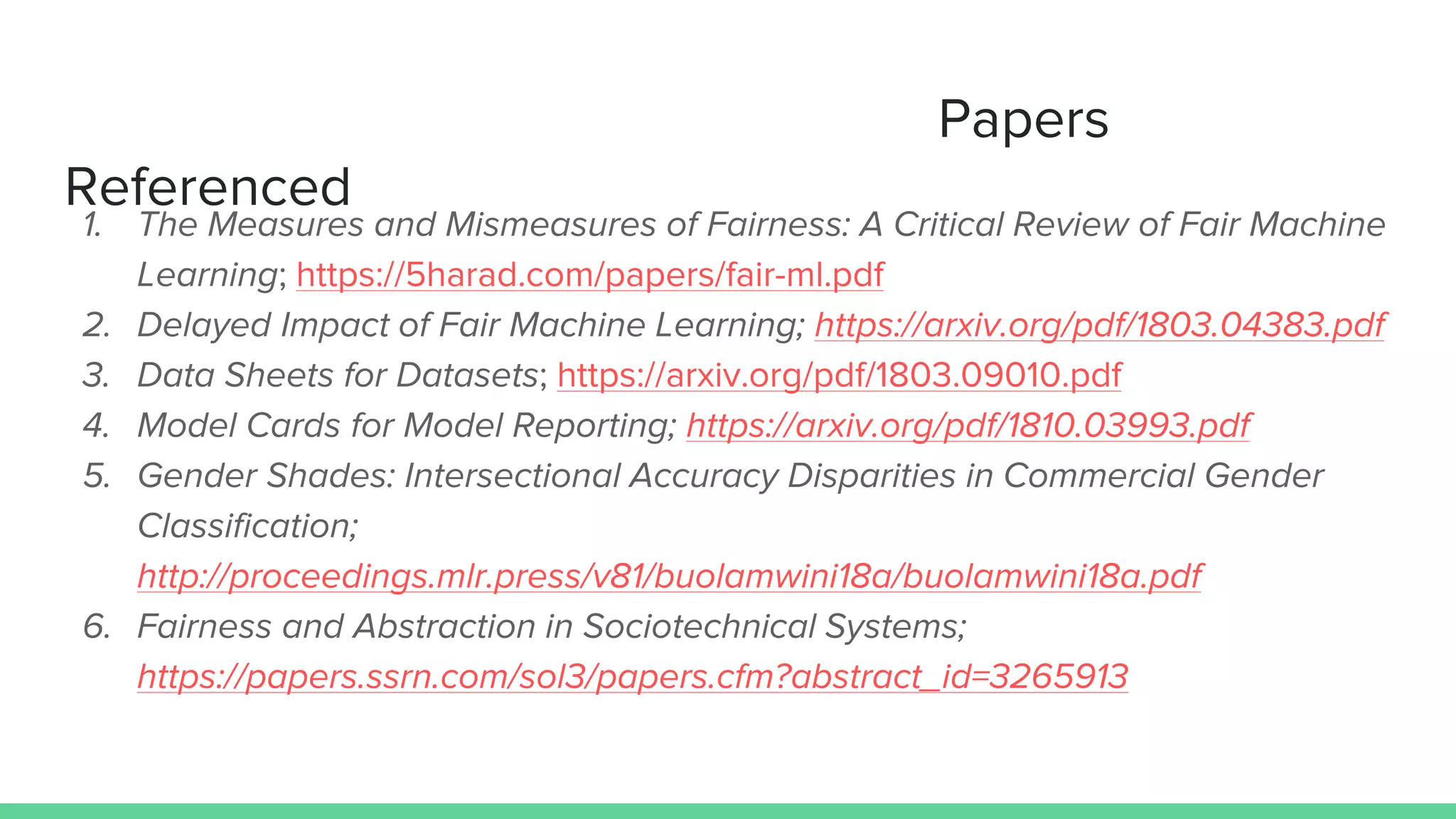 Papers
Referenced
1. The Measures and Mismeasures of Fairness: A Critical Review of Fair Machine
Learning; https://5harad.com/papers/fair-ml.pdf
2. Delayed Impact of Fair Machine Learning; https://arxiv.org/pdf/1803.04383.pdf
3. Data Sheets for Datasets; https://arxiv.org/pdf/1803.09010.pdf
4. Model Cards for Model Reporting; https://arxiv.org/pdf/1810.03993.pdf
5. Gender Shades: Intersectional Accuracy Disparities in Commercial Gender
Classification;
http://proceedings.mlr.press/v81/buolamwini18a/buolamwini18a.pdf
6. Fairness and Abstraction in Sociotechnical Systems;
https://papers.ssrn.com/sol3/papers.cfm?abstract_id=3265913
 