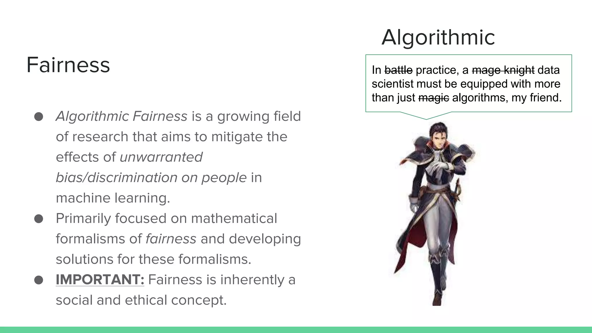 Algorithmic
Fairness
● Algorithmic Fairness is a growing field
of research that aims to mitigate the
effects of unwarranted
bias/discrimination on people in
machine learning.
● Primarily focused on mathematical
formalisms of fairness and developing
solutions for these formalisms.
● IMPORTANT: Fairness is inherently a
social and ethical concept.
In battle practice, a mage knight data
scientist must be equipped with more
than just magic algorithms, my friend.
 