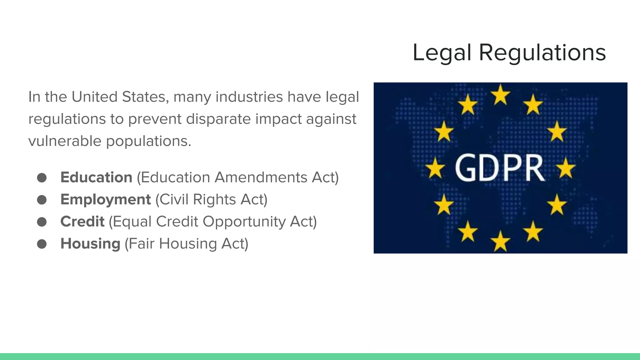 Legal Regulations
In the United States, many industries have legal
regulations to prevent disparate impact against
vulnerable populations.
● Education (Education Amendments Act)
● Employment (Civil Rights Act)
● Credit (Equal Credit Opportunity Act)
● Housing (Fair Housing Act)
 