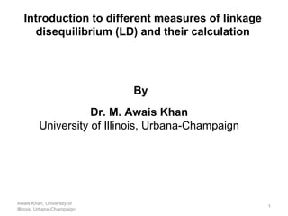 Introduction to different measures of linkage disequilibrium (LD) and their calculation Awais Khan, University of Illinois, Urbana-Champaign By Dr. M. Awais Khan University of Illinois, Urbana-Champaign 