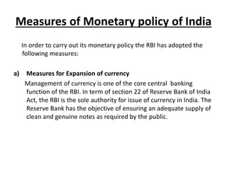 Measures of Monetary policy of India
In order to carry out its monetary policy the RBI has adopted the
following measures:
a) Measures for Expansion of currency
Management of currency is one of the core central banking
function of the RBI. In term of section 22 of Reserve Bank of India
Act, the RBI is the sole authority for issue of currency in India. The
Reserve Bank has the objective of ensuring an adequate supply of
clean and genuine notes as required by the public.
 