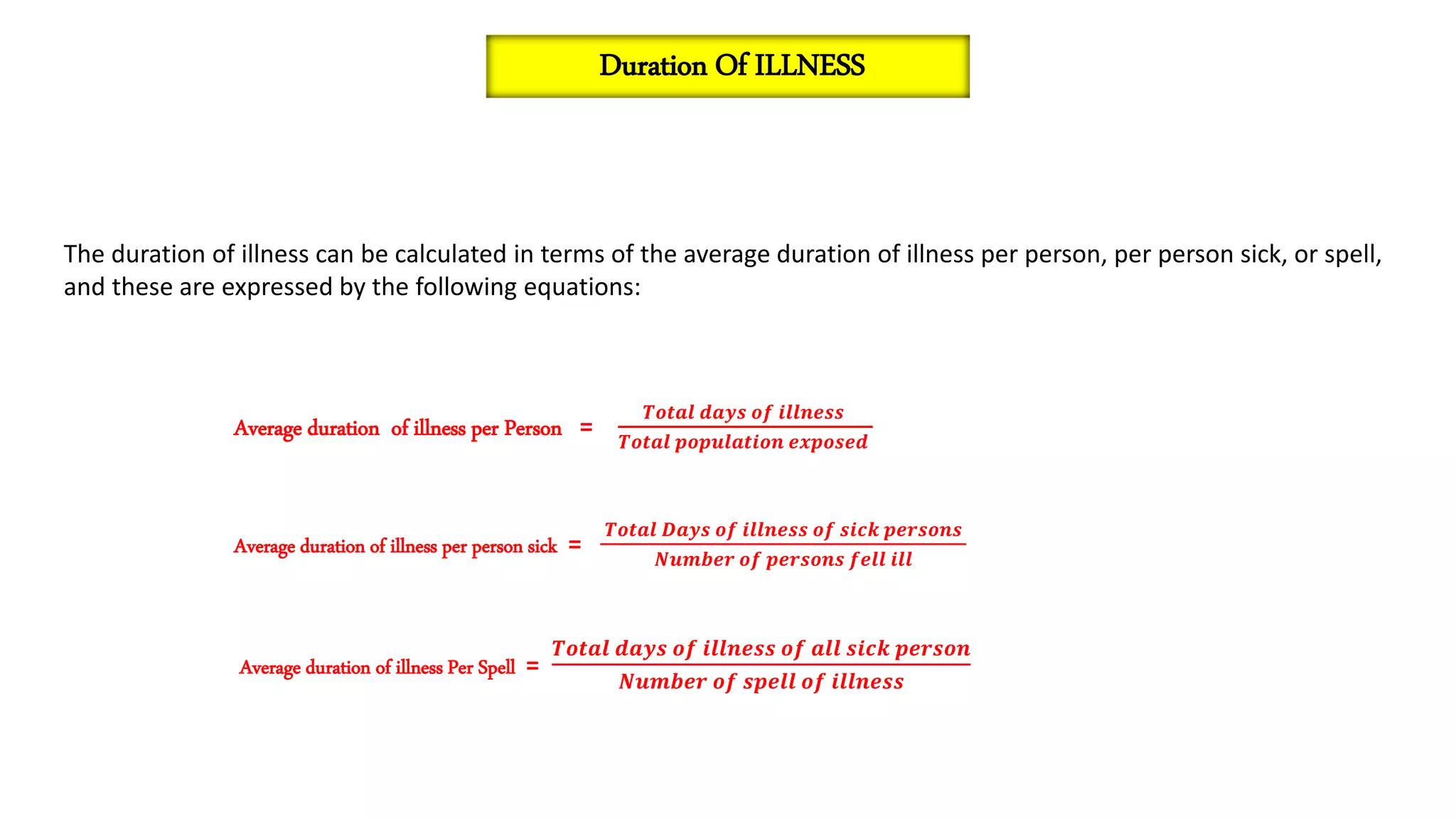 The duration of illness can be calculated in terms of the average duration of illness per person, per person sick, or spell,
and these are expressed by the following equations:
Average duration of illness per Person =
𝑻𝒐𝒕𝒂𝒍 𝒅𝒂𝒚𝒔 𝒐𝒇 𝒊𝒍𝒍𝒏𝒆𝒔𝒔
𝑻𝒐𝒕𝒂𝒍 𝒑𝒐𝒑𝒖𝒍𝒂𝒕𝒊𝒐𝒏 𝒆𝒙𝒑𝒐𝒔𝒆𝒅
Average duration of illness per person sick =
𝑻𝒐𝒕𝒂𝒍 𝑫𝒂𝒚𝒔 𝒐𝒇 𝒊𝒍𝒍𝒏𝒆𝒔𝒔 𝒐𝒇 𝒔𝒊𝒄𝒌 𝒑𝒆𝒓𝒔𝒐𝒏𝒔
𝑵𝒖𝒎𝒃𝒆𝒓 𝒐𝒇 𝒑𝒆𝒓𝒔𝒐𝒏𝒔 𝒇𝒆𝒍𝒍 𝒊𝒍𝒍
Average duration of illness Per Spell =
𝑻𝒐𝒕𝒂𝒍 𝒅𝒂𝒚𝒔 𝒐𝒇 𝒊𝒍𝒍𝒏𝒆𝒔𝒔 𝒐𝒇 𝒂𝒍𝒍 𝒔𝒊𝒄𝒌 𝒑𝒆𝒓𝒔𝒐𝒏
𝑵𝒖𝒎𝒃𝒆𝒓 𝒐𝒇 𝒔𝒑𝒆𝒍𝒍 𝒐𝒇 𝒊𝒍𝒍𝒏𝒆𝒔𝒔
Duration Of ILLNESS
 