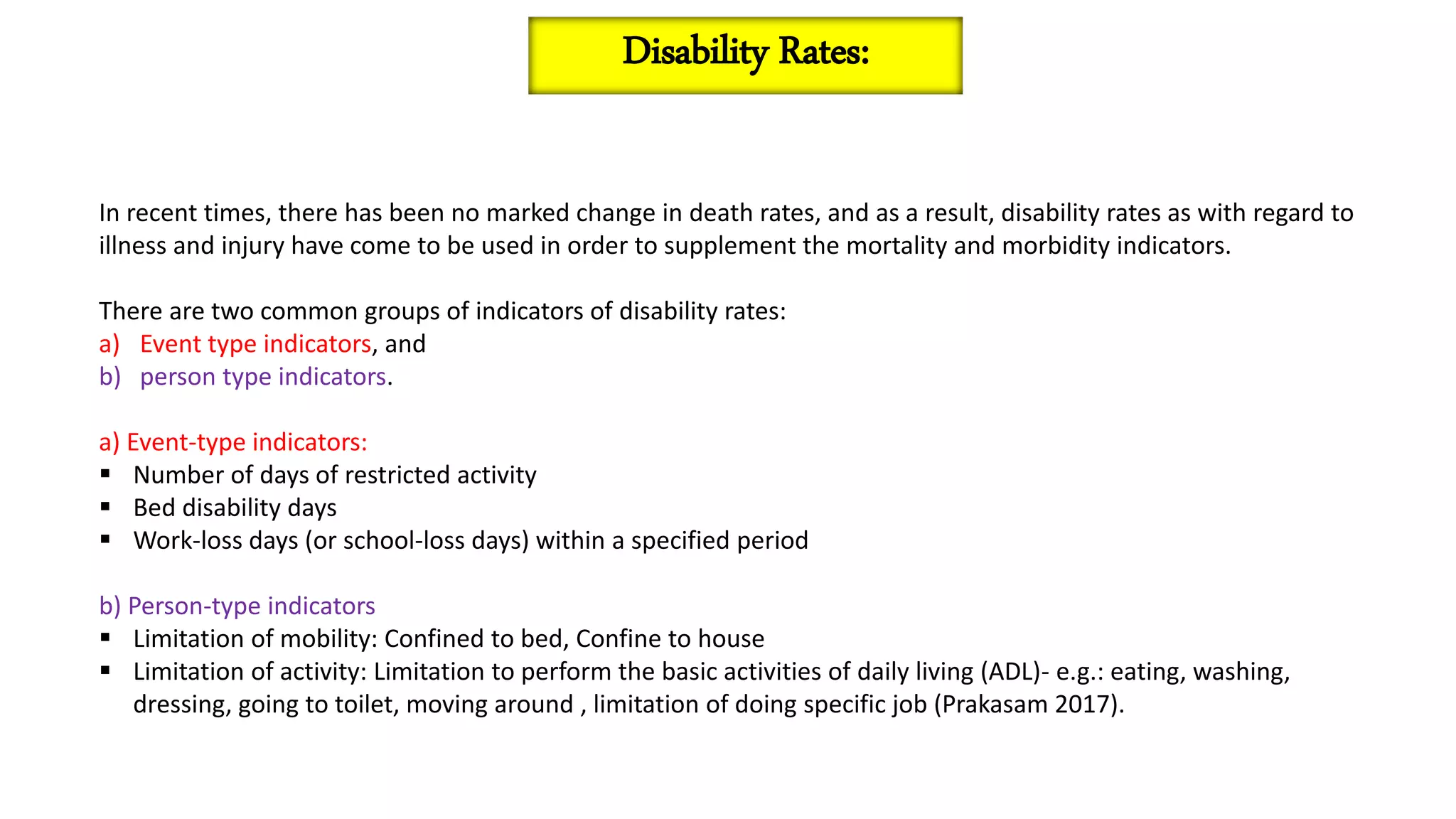 In recent times, there has been no marked change in death rates, and as a result, disability rates as with regard to
illness and injury have come to be used in order to supplement the mortality and morbidity indicators.
There are two common groups of indicators of disability rates:
a) Event type indicators, and
b) person type indicators.
a) Event-type indicators:
 Number of days of restricted activity
 Bed disability days
 Work-loss days (or school-loss days) within a specified period
b) Person-type indicators
 Limitation of mobility: Confined to bed, Confine to house
 Limitation of activity: Limitation to perform the basic activities of daily living (ADL)- e.g.: eating, washing,
dressing, going to toilet, moving around , limitation of doing specific job (Prakasam 2017).
Disability Rates:
 