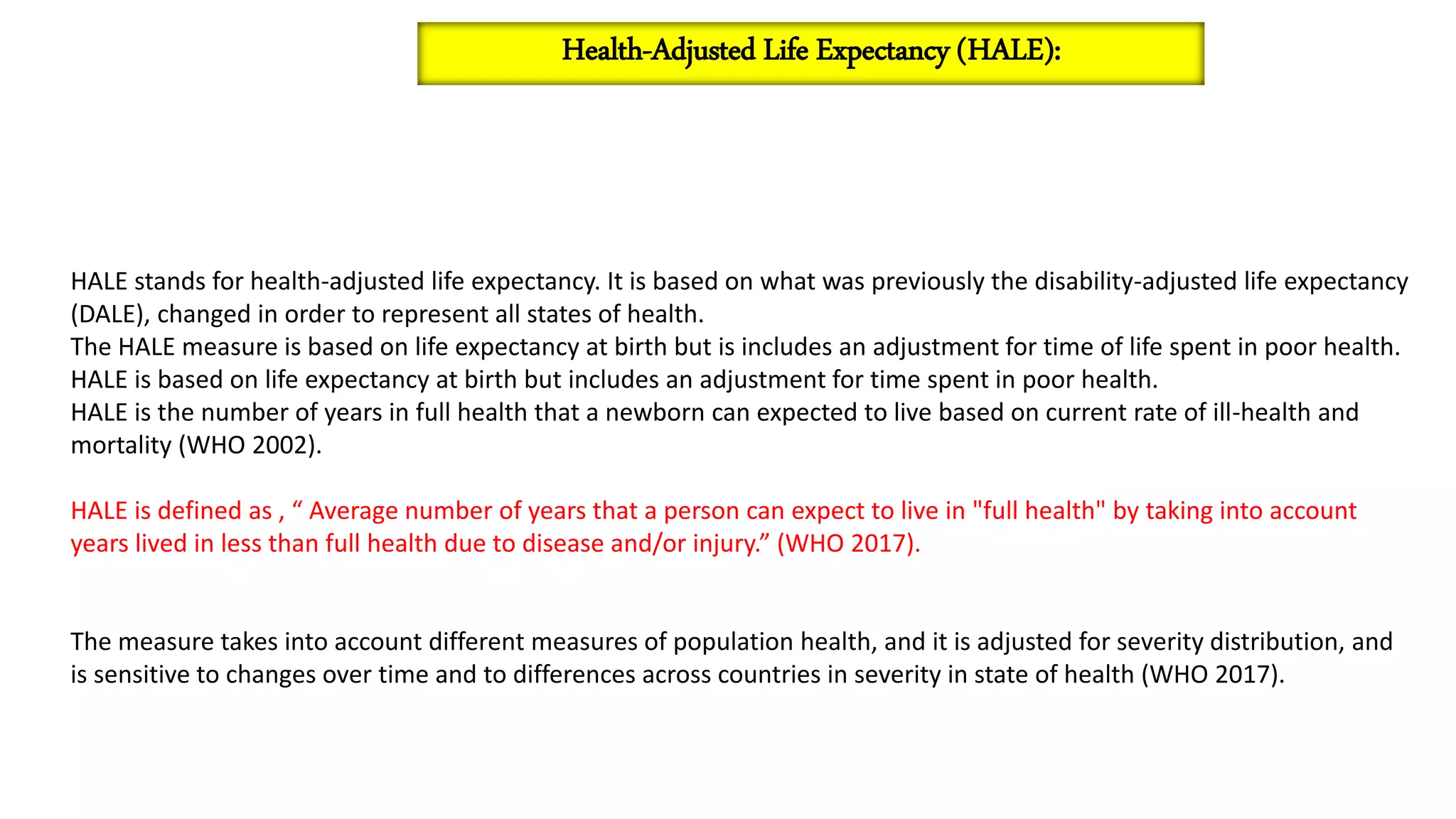 HALE stands for health-adjusted life expectancy. It is based on what was previously the disability-adjusted life expectancy
(DALE), changed in order to represent all states of health.
The HALE measure is based on life expectancy at birth but is includes an adjustment for time of life spent in poor health.
HALE is based on life expectancy at birth but includes an adjustment for time spent in poor health.
HALE is the number of years in full health that a newborn can expected to live based on current rate of ill-health and
mortality (WHO 2002).
HALE is defined as , “ Average number of years that a person can expect to live in "full health" by taking into account
years lived in less than full health due to disease and/or injury.” (WHO 2017).
The measure takes into account different measures of population health, and it is adjusted for severity distribution, and
is sensitive to changes over time and to differences across countries in severity in state of health (WHO 2017).
Health-Adjusted Life Expectancy (HALE):
 