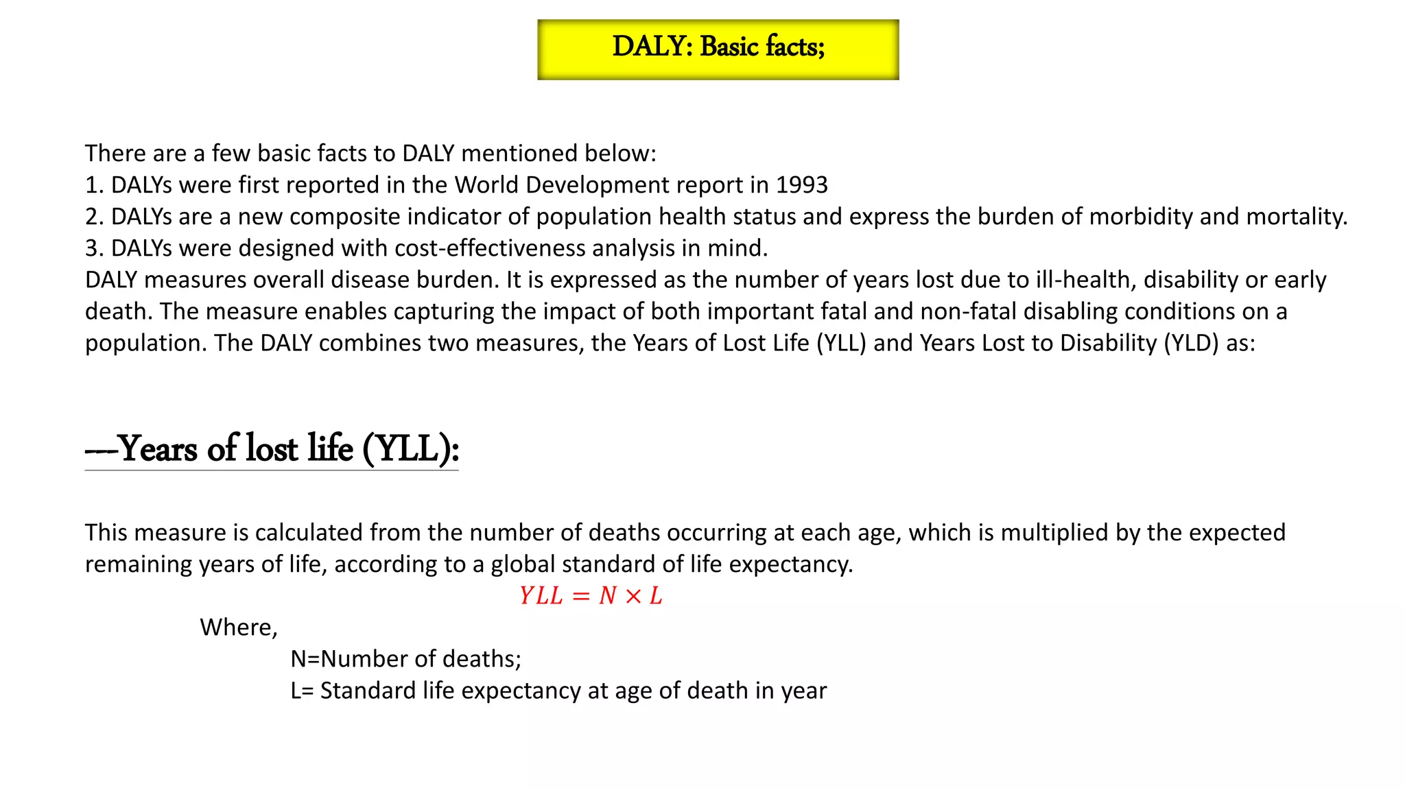 There are a few basic facts to DALY mentioned below:
1. DALYs were first reported in the World Development report in 1993
2. DALYs are a new composite indicator of population health status and express the burden of morbidity and mortality.
3. DALYs were designed with cost-effectiveness analysis in mind.
DALY measures overall disease burden. It is expressed as the number of years lost due to ill-health, disability or early
death. The measure enables capturing the impact of both important fatal and non-fatal disabling conditions on a
population. The DALY combines two measures, the Years of Lost Life (YLL) and Years Lost to Disability (YLD) as:
---Years of lost life (YLL):
This measure is calculated from the number of deaths occurring at each age, which is multiplied by the expected
remaining years of life, according to a global standard of life expectancy.
𝑌𝐿𝐿 = 𝑁 × 𝐿
Where,
N=Number of deaths;
L= Standard life expectancy at age of death in year
DALY: Basic facts;
 