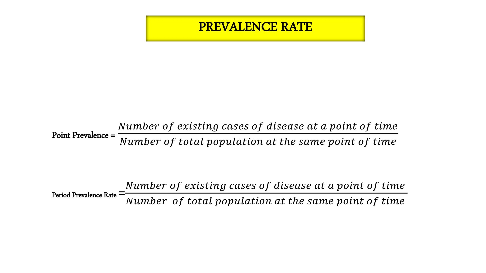 Point Prevalence =
𝑁𝑢𝑚𝑏𝑒𝑟 𝑜𝑓 𝑒𝑥𝑖𝑠𝑡𝑖𝑛𝑔 𝑐𝑎𝑠𝑒𝑠 𝑜𝑓 𝑑𝑖𝑠𝑒𝑎𝑠𝑒 𝑎𝑡 𝑎 𝑝𝑜𝑖𝑛𝑡 𝑜𝑓 𝑡𝑖𝑚𝑒
𝑁𝑢𝑚𝑏𝑒𝑟 𝑜𝑓 𝑡𝑜𝑡𝑎𝑙 𝑝𝑜𝑝𝑢𝑙𝑎𝑡𝑖𝑜𝑛 𝑎𝑡 𝑡ℎ𝑒 𝑠𝑎𝑚𝑒 𝑝𝑜𝑖𝑛𝑡 𝑜𝑓 𝑡𝑖𝑚𝑒
Period Prevalence Rate =
𝑁𝑢𝑚𝑏𝑒𝑟 𝑜𝑓 𝑒𝑥𝑖𝑠𝑡𝑖𝑛𝑔 𝑐𝑎𝑠𝑒𝑠 𝑜𝑓 𝑑𝑖𝑠𝑒𝑎𝑠𝑒 𝑎𝑡 𝑎 𝑝𝑜𝑖𝑛𝑡 𝑜𝑓 𝑡𝑖𝑚𝑒
𝑁𝑢𝑚𝑏𝑒𝑟 𝑜𝑓 𝑡𝑜𝑡𝑎𝑙 𝑝𝑜𝑝𝑢𝑙𝑎𝑡𝑖𝑜𝑛 𝑎𝑡 𝑡ℎ𝑒 𝑠𝑎𝑚𝑒 𝑝𝑜𝑖𝑛𝑡 𝑜𝑓 𝑡𝑖𝑚𝑒
PREVALENCE RATE
 