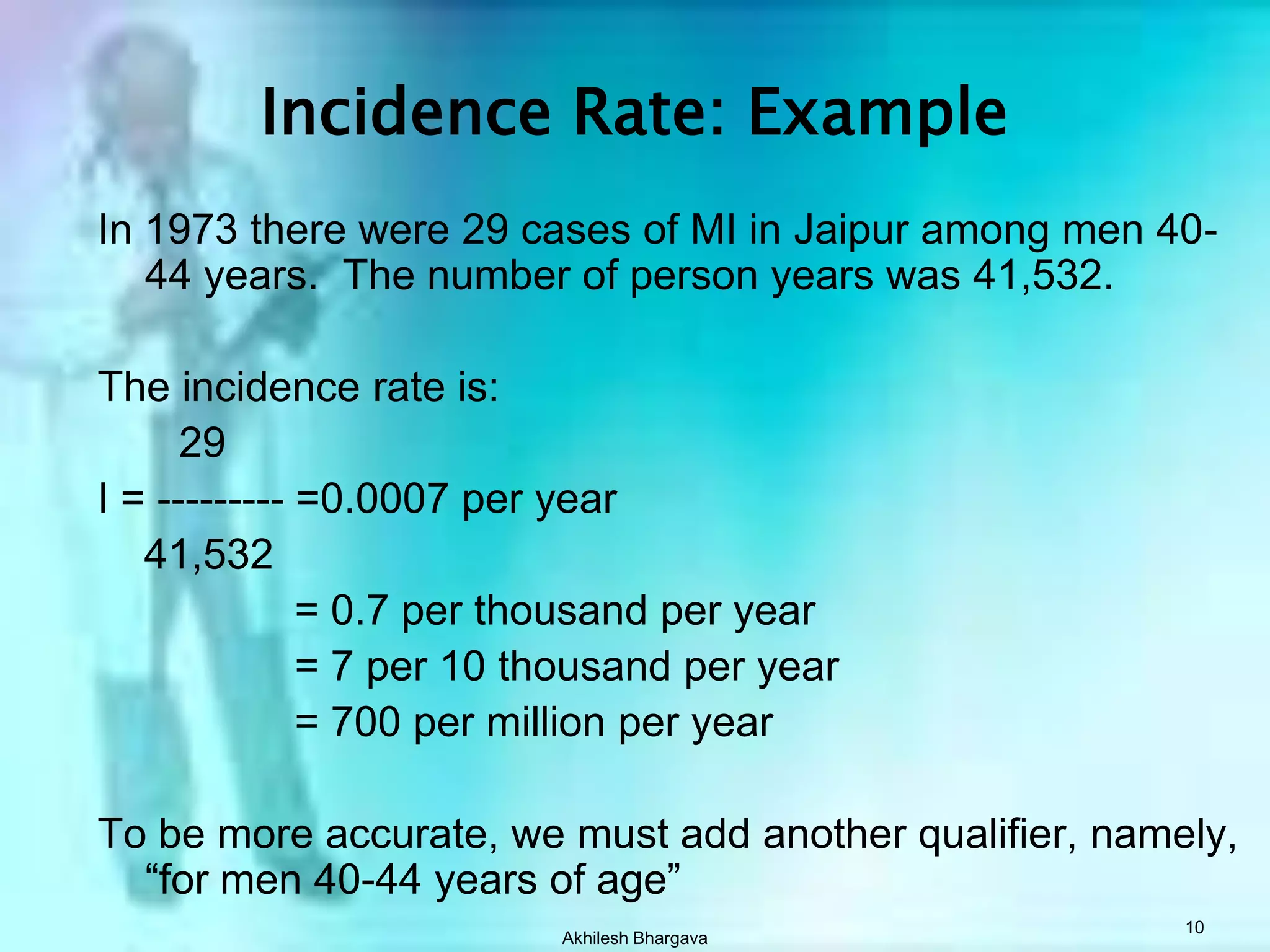 Akhilesh Bhargava10Incidence Rate: ExampleIn 1973 there were 29 cases of MI in Jaipur among men 40-44 years.  The number of person years was 41,532.The incidence rate is:       29 I = --------- =0.0007 per year    41,532		      = 0.7 per thousand per year		      = 7 per 10 thousand per year		      = 700 per million per yearTo be more accurate, we must add another qualifier, namely, “for men 40-44 years of age”