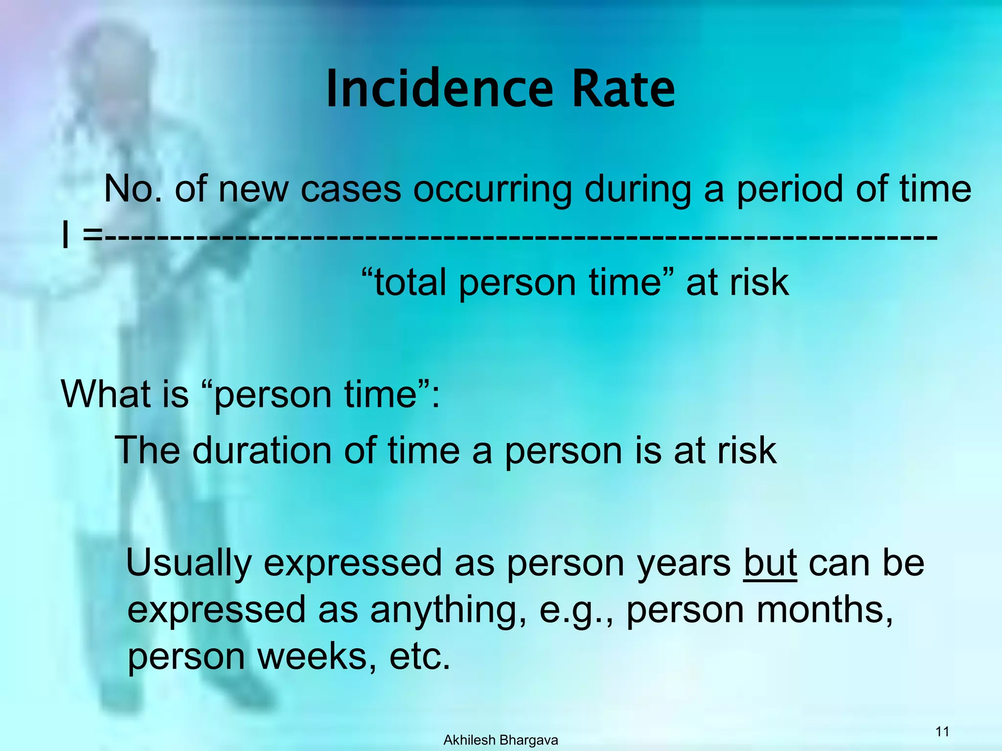 Akhilesh Bhargava11Incidence Rate    No. of new cases occurring during a period of timeI =----------------------------------------------------------------				“total person time” at riskWhat is “person time”:     The duration of time a person is at risk      Usually expressed as person years but can be expressed as anything, e.g., person months, person weeks, etc.