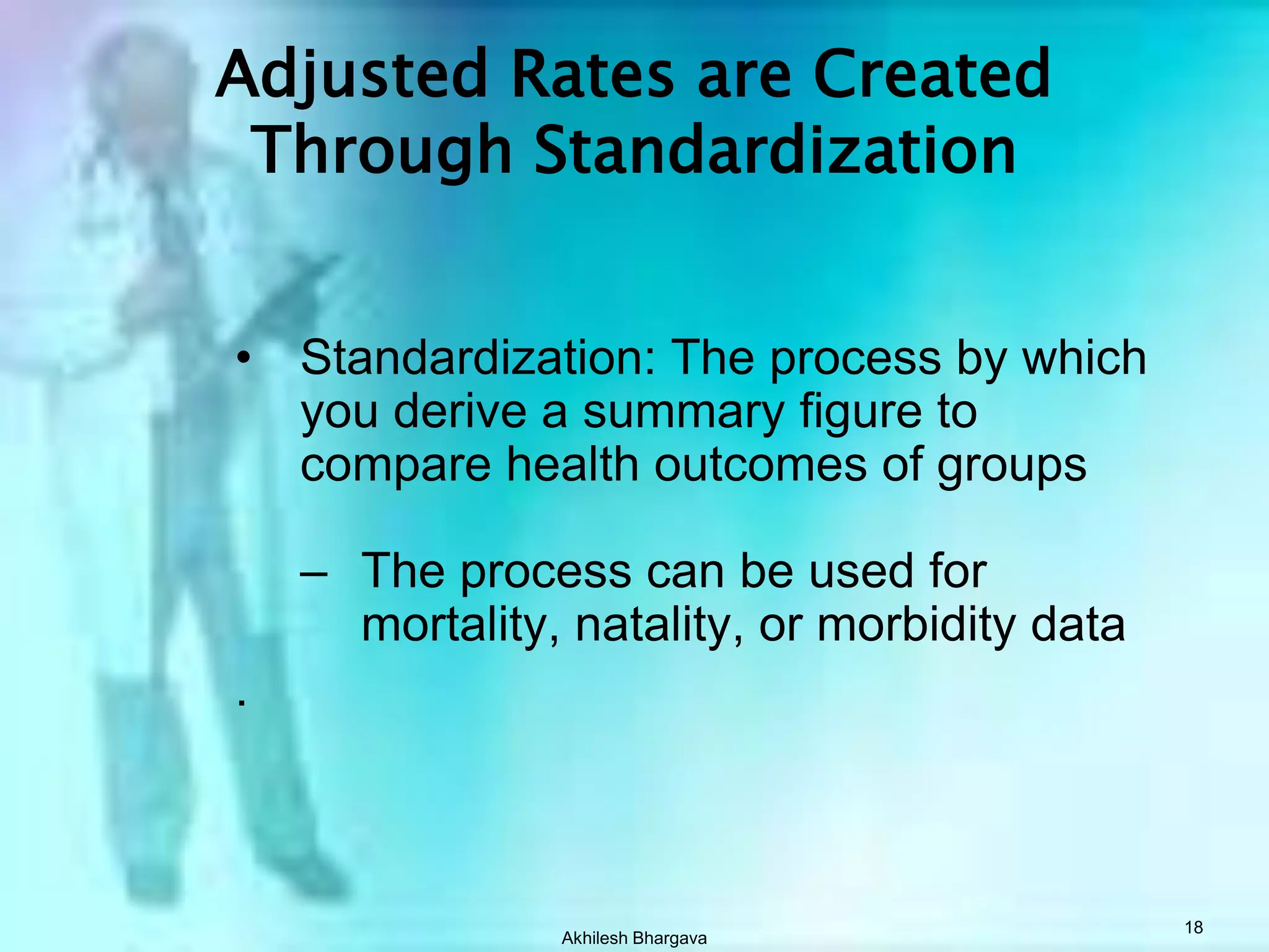 CDR may not always reflect risk of death in a comparative studyAkhilesh Bhargava17Standardization?    Standardized rate = “weighted” average of category-specific rates    Standardized rates can also be called Adjusted rates.  For example, age adjusted, gender adjusted, race adjusted, etc.