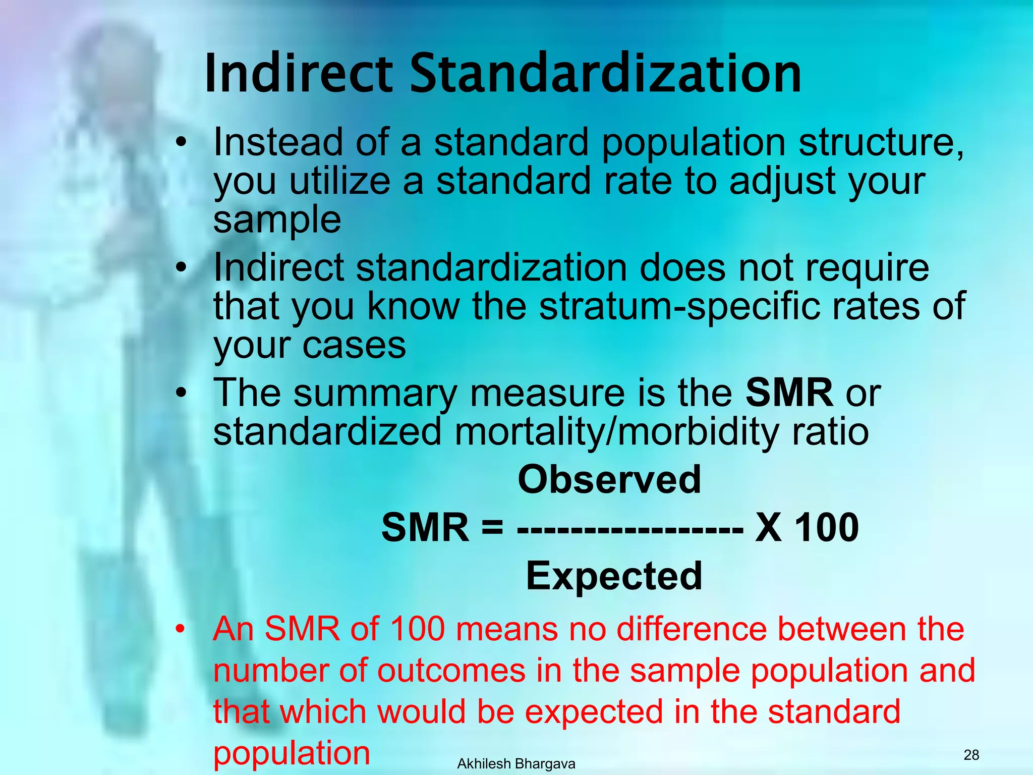 Akhilesh Bhargava26Indirect Adjustment    Rates of standard population applied to populations to be compared.   The question:  What would be the number of events (deaths, births, etc.) if the particular population was having events at the same category specific rates as the standard population?