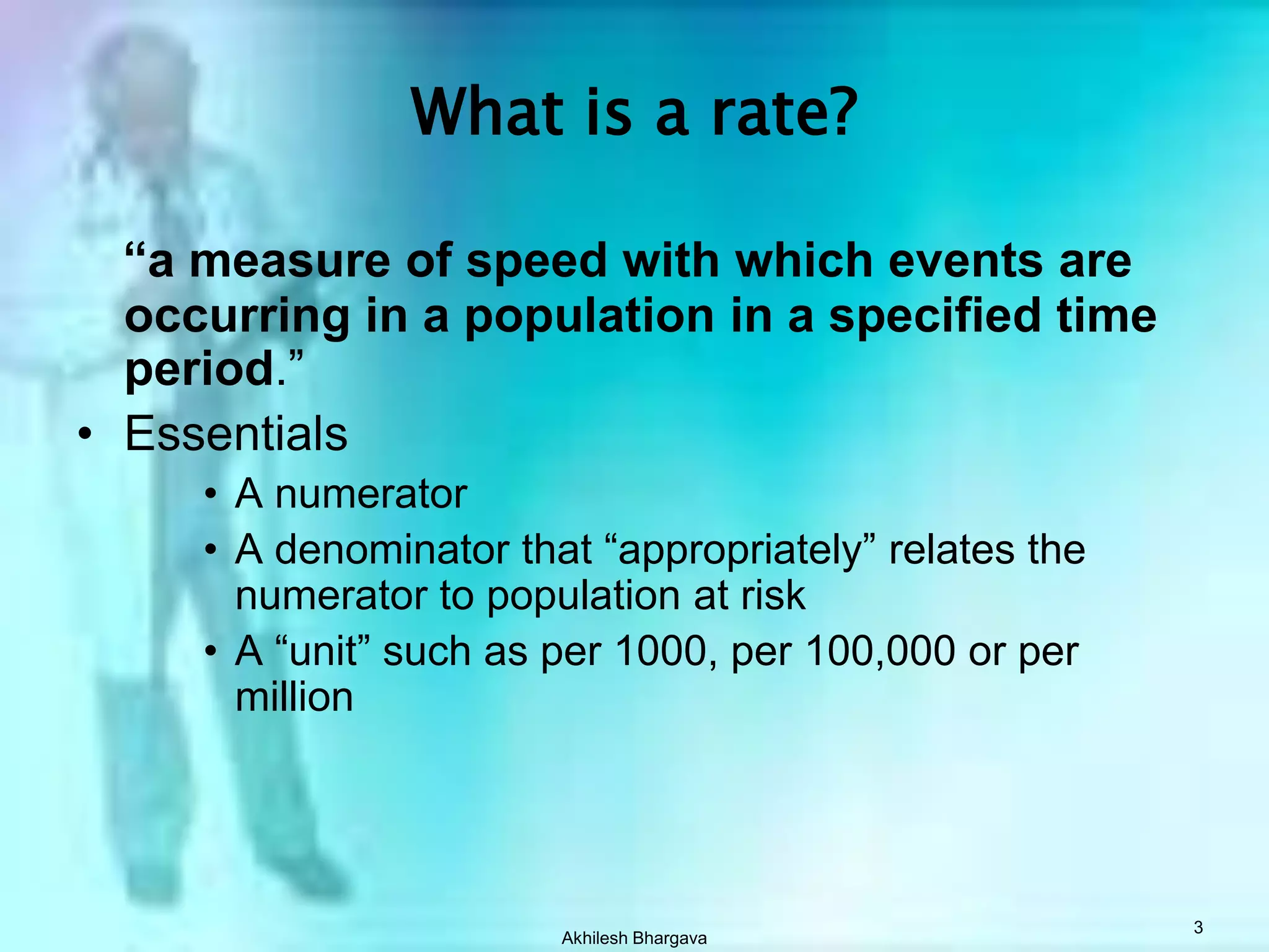 Akhilesh Bhargava3What is a rate?“a measure of speed with which events are occurring in a population in a specified time period.”EssentialsA numeratorA denominator that “appropriately” relates the numerator to population at riskA “unit” such as per 1000, per 100,000 or per million