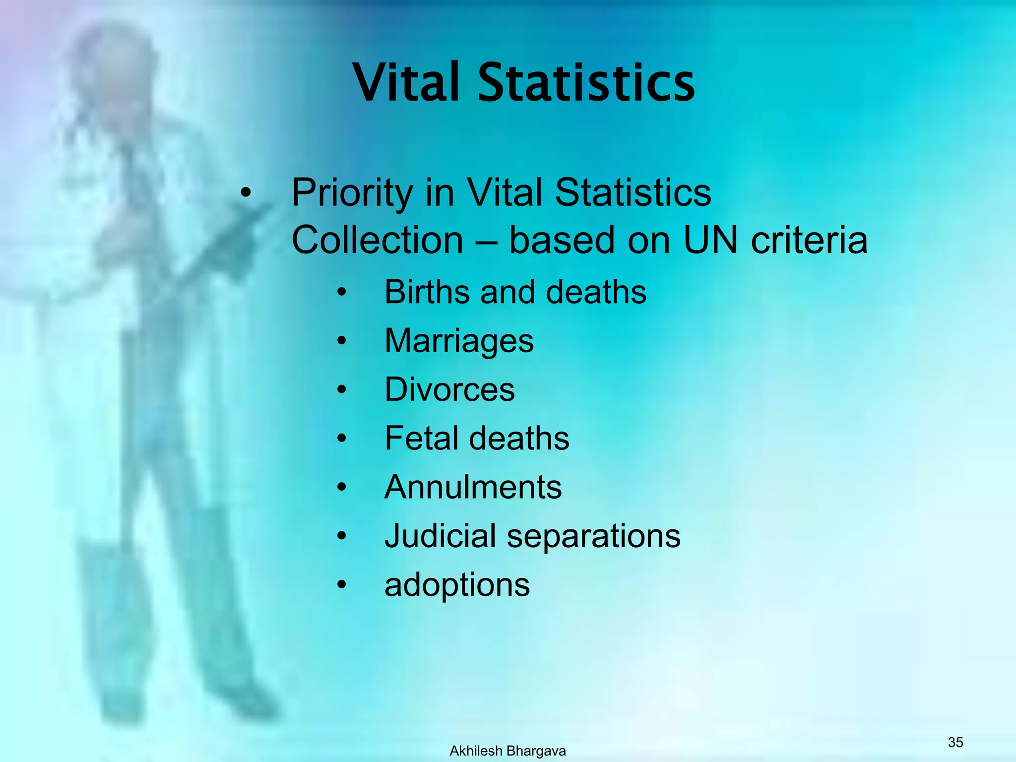 Akhilesh Bhargava34Vital StatisticsSystems for collecting vital statisticsCivil registration systemAdvocated by the United NationsPresent in industrialized countriesCostly to develop and maintainAlternative methodsProbability area samplesPurposeful area samplesRecords-based surveys