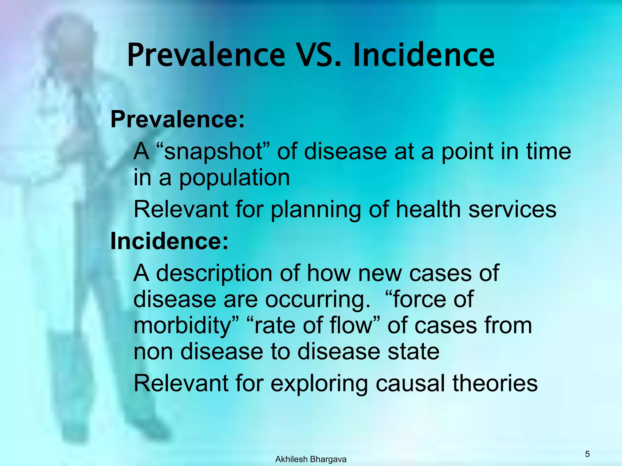 Akhilesh Bhargava5Prevalence VS. IncidencePrevalence:	A “snapshot” of disease at a point in time in a population	Relevant for planning of health servicesIncidence:	A description of how new cases of disease are occurring.  “force of morbidity” “rate of flow” of cases from non disease to disease state	Relevant for exploring causal theories
