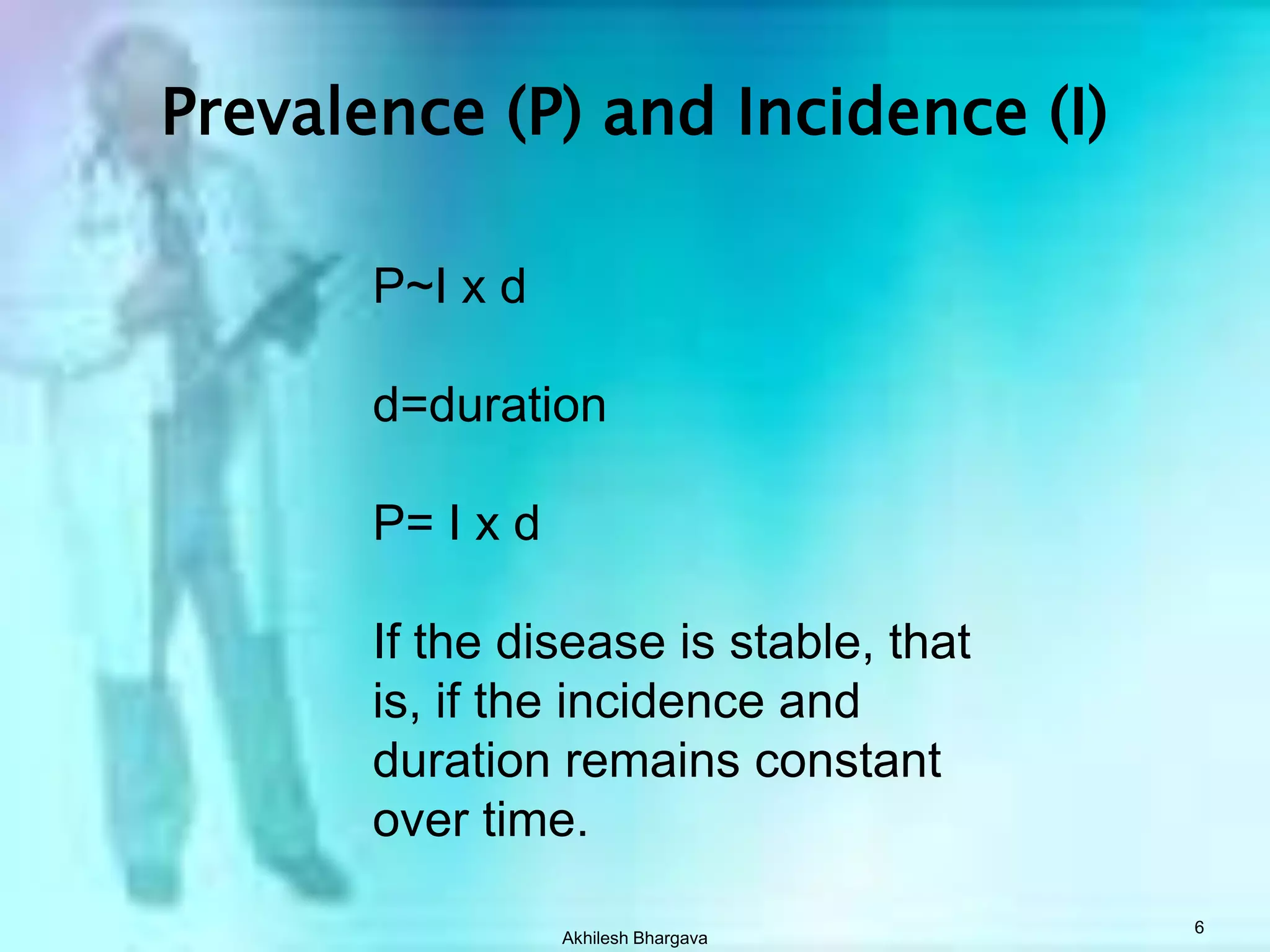 Akhilesh Bhargava6Prevalence (P) and Incidence (I)P~I x dd=durationP= I x dIf the disease is stable, thatis, if the incidence and duration remains constant over time.