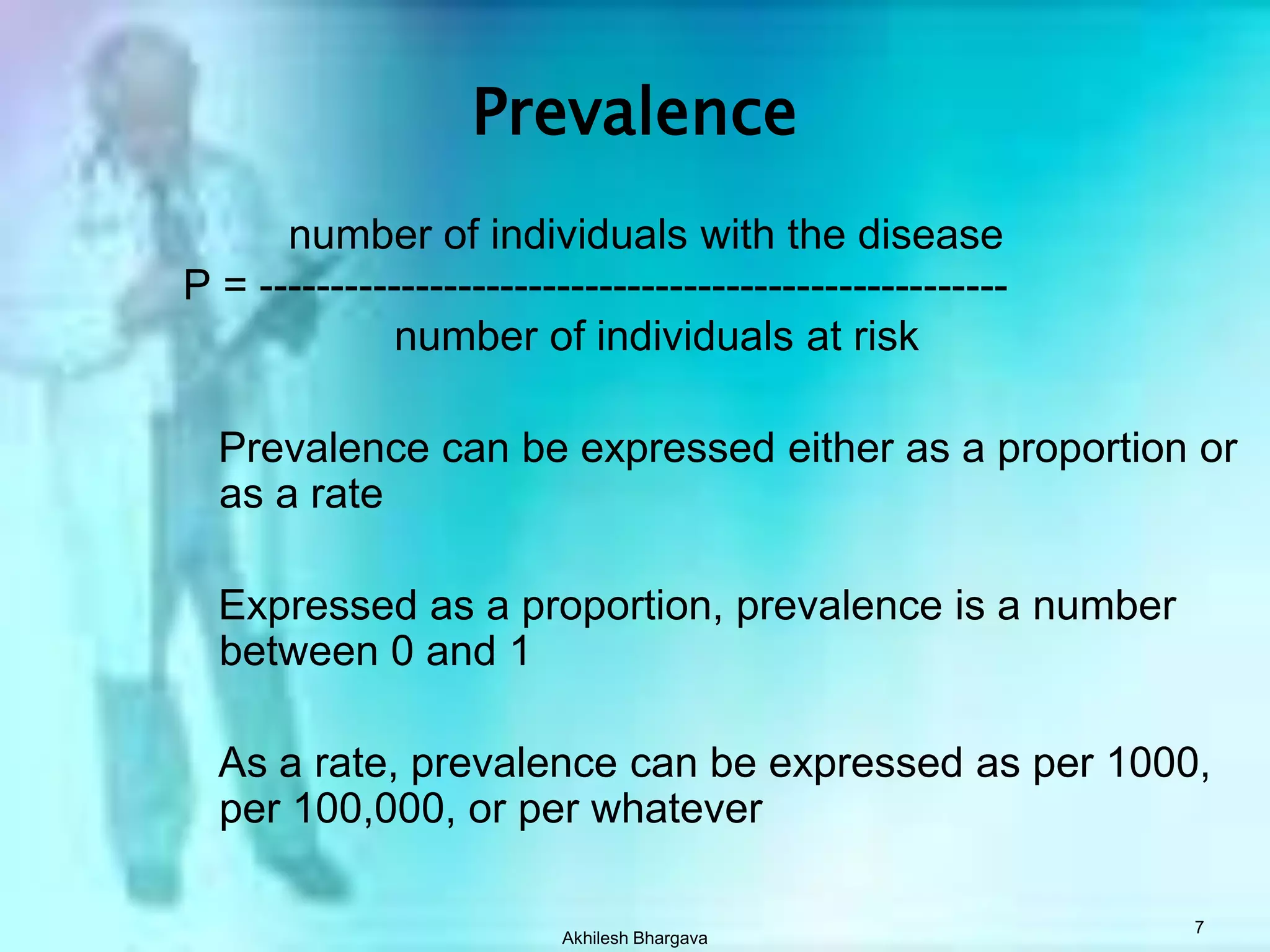 Akhilesh Bhargava7Prevalence          number of individuals with the disease P = -----------------------------------------------------            number of individuals at risk     Prevalence can be expressed either as a proportion or as a rate    Expressed as a proportion, prevalence is a number between 0 and 1    As a rate, prevalence can be expressed as per 1000, per 100,000, or per whatever