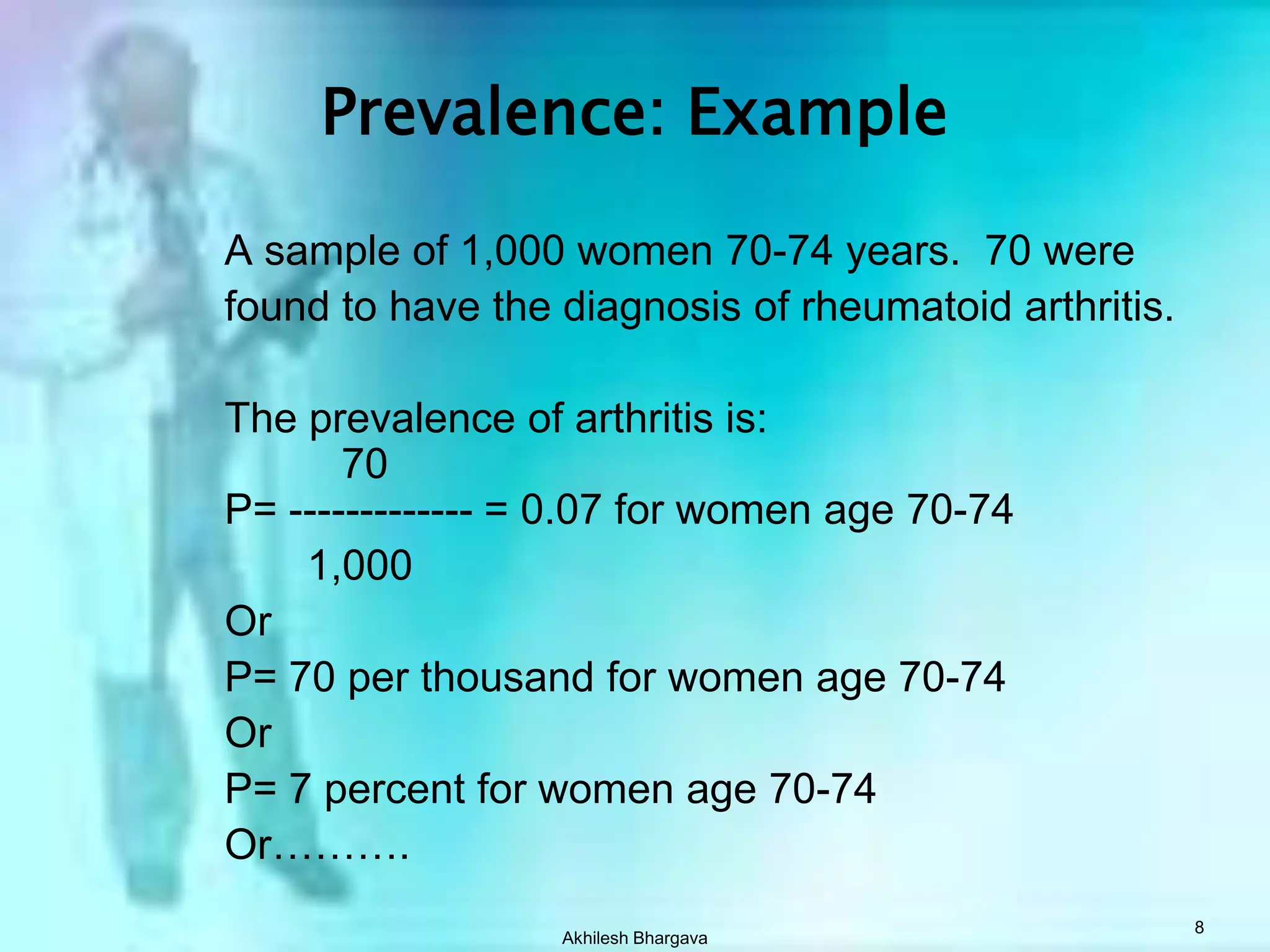 Akhilesh Bhargava8Prevalence: ExampleA sample of 1,000 women 70-74 years.  70 werefound to have the diagnosis of rheumatoid arthritis.The prevalence of arthritis is:          70P= ------------- = 0.07 for women age 70-741,000Or P= 70 per thousand for women age 70-74OrP= 7 percent for women age 70-74Or……….