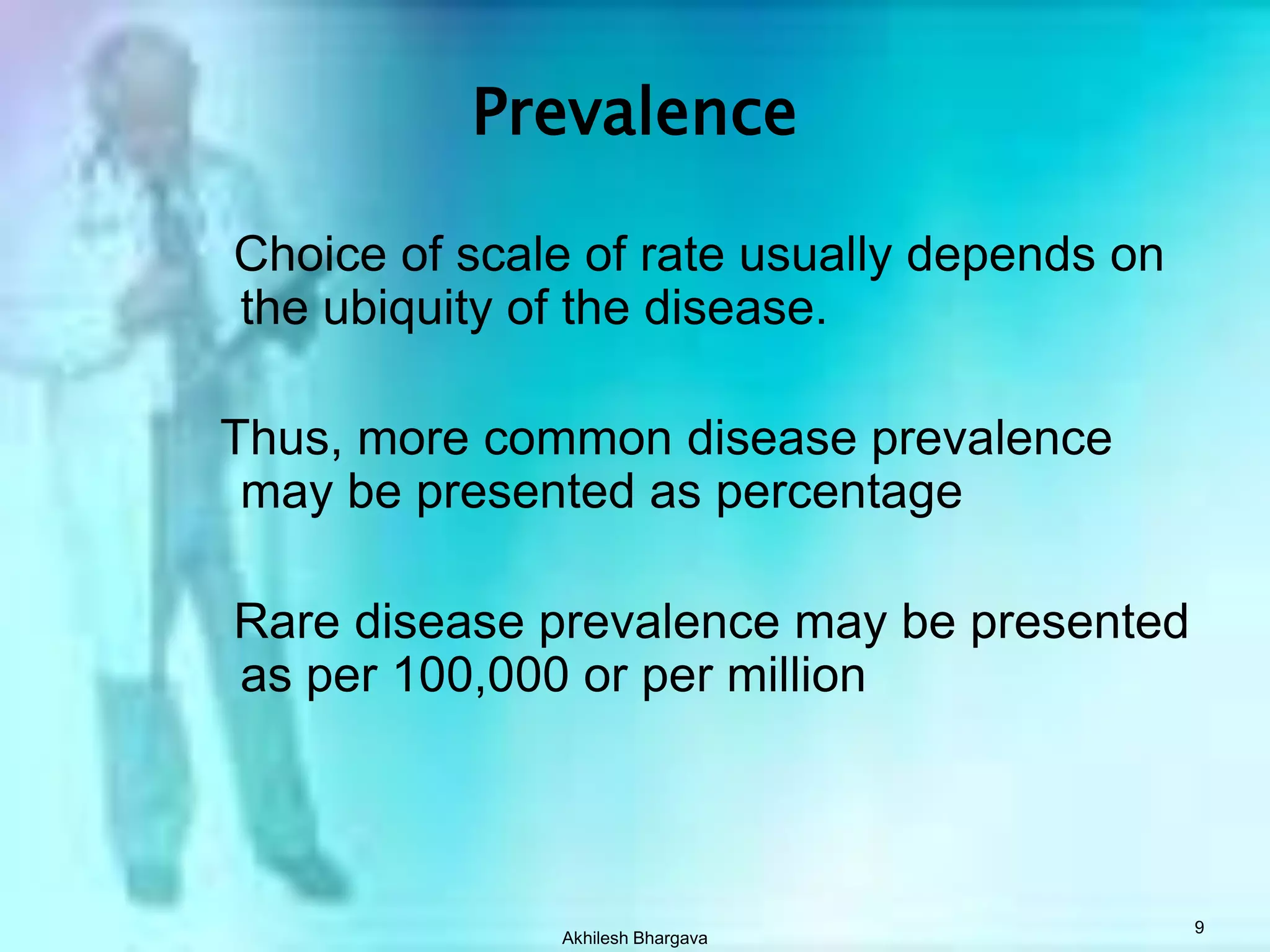 Akhilesh Bhargava9Prevalence   Choice of scale of rate usually depends on the ubiquity of the disease.  Thus, more common disease prevalence may be presented as percentage   Rare disease prevalence may be presented as per 100,000 or per million