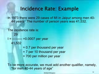 Akhilesh Bhargava10Incidence Rate: ExampleIn 1973 there were 29 cases of MI in Jaipur among men 40-44 years.  The number of person years was 41,532.The incidence rate is:       29 I = --------- =0.0007 per year    41,532		      = 0.7 per thousand per year		      = 7 per 10 thousand per year		      = 700 per million per yearTo be more accurate, we must add another qualifier, namely, “for men 40-44 years of age”