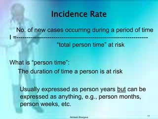 Akhilesh Bhargava11Incidence Rate    No. of new cases occurring during a period of timeI =----------------------------------------------------------------				“total person time” at riskWhat is “person time”:     The duration of time a person is at risk      Usually expressed as person years but can be expressed as anything, e.g., person months, person weeks, etc.