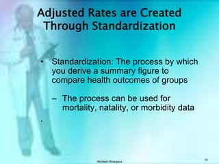 CDR may not always reflect risk of death in a comparative studyAkhilesh Bhargava17Standardization?    Standardized rate = “weighted” average of category-specific rates    Standardized rates can also be called Adjusted rates.  For example, age adjusted, gender adjusted, race adjusted, etc.