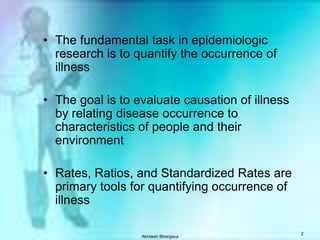 Akhilesh Bhargava2The fundamental task in epidemiologic research is to quantify the occurrence of illnessThe goal is to evaluate causation of illness by relating disease occurrence to characteristics of people and their environmentRates, Ratios, and Standardized Rates are primary tools for quantifying occurrence of illness