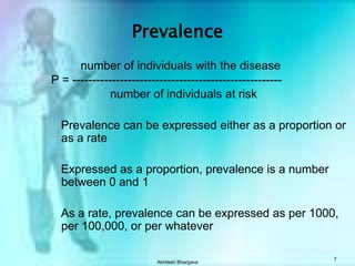 Akhilesh Bhargava7Prevalence          number of individuals with the disease P = -----------------------------------------------------            number of individuals at risk     Prevalence can be expressed either as a proportion or as a rate    Expressed as a proportion, prevalence is a number between 0 and 1    As a rate, prevalence can be expressed as per 1000, per 100,000, or per whatever