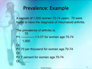Akhilesh Bhargava8Prevalence: ExampleA sample of 1,000 women 70-74 years.  70 werefound to have the diagnosis of rheumatoid arthritis.The prevalence of arthritis is:          70P= ------------- = 0.07 for women age 70-741,000Or P= 70 per thousand for women age 70-74OrP= 7 percent for women age 70-74Or……….