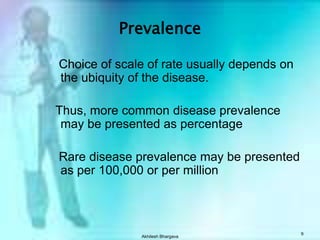 Akhilesh Bhargava9Prevalence   Choice of scale of rate usually depends on the ubiquity of the disease.  Thus, more common disease prevalence may be presented as percentage   Rare disease prevalence may be presented as per 100,000 or per million