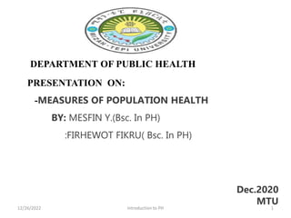 DEPARTMENT OF PUBLIC HEALTH
PRESENTATION ON:
-MEASURES OF POPULATION HEALTH
BY: MESFIN Y.(Bsc. In PH)
:FIRHEWOT FIKRU( Bsc. In PH)
Dec.2020
MTU
1
12/26/2022 Introduction to PH
 