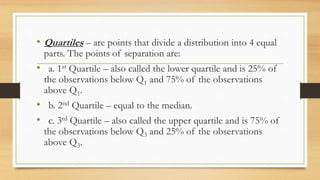 • Quartiles – are points that divide a distribution into 4 equal
parts. The points of separation are:
• a. 1st Quartile – also called the lower quartile and is 25% of
the observations below Q1 and 75% of the observations
above Q1.
• b. 2nd Quartile – equal to the median.
• c. 3rd Quartile – also called the upper quartile and is 75% of
the observations below Q3 and 25% of the observations
above Q3.
 