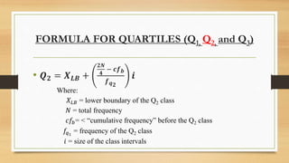 FORMULA FOR QUARTILES (Q1, Q2, and Q3)
• 𝑸 𝟐 = 𝑿 𝑳𝑩 +
𝟐𝑵
𝟒
− 𝒄𝒇 𝒃
𝒇 𝒒 𝟐
𝒊
Where:
𝑋 𝐿𝐵 = lower boundary of the Q2 class
𝑁 = total frequency
𝑐𝑓𝑏= < “cumulative frequency” before the Q2 class
𝑓𝑞1
= frequency of the Q2 class
𝑖 = size of the class intervals
 