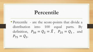 Percentile
•Percentile - are the score-points that divide a
distribution into 100 equal parts. By
definition, 𝑃50 = 𝑄2 = 𝑋 , 𝑃25 = 𝑄1 , and
𝑃75 = 𝑄3.
 