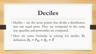Deciles
• Deciles – are the score points that divide a distribution
into ten equal parts. They are computed in the same
way quartiles and percentiles are computed.
• Here are some formulae in solving for deciles. By
definition, 𝐷5 = 𝑃50 = 𝑄2 = 𝑋
 
